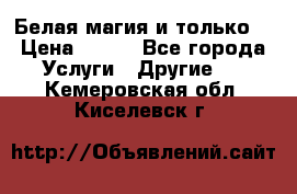 Белая магия и только. › Цена ­ 100 - Все города Услуги » Другие   . Кемеровская обл.,Киселевск г.